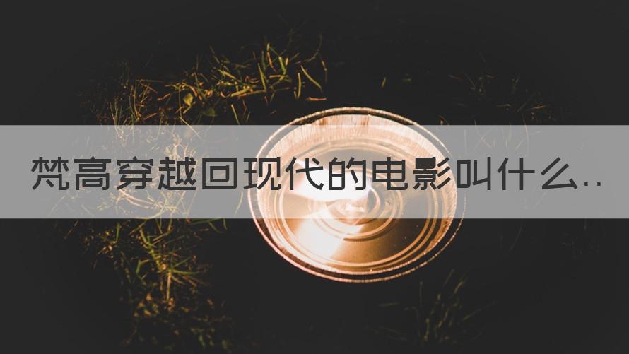 梵高穿越到现代的电影 梵高穿越回现代的电影叫什么（专家回答）