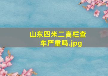 山东四米二高栏查车严重吗